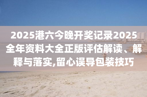 2025港六今晚开奖记录2025全年资料大全正版评估解读、解释与落实,留心误导包装技巧