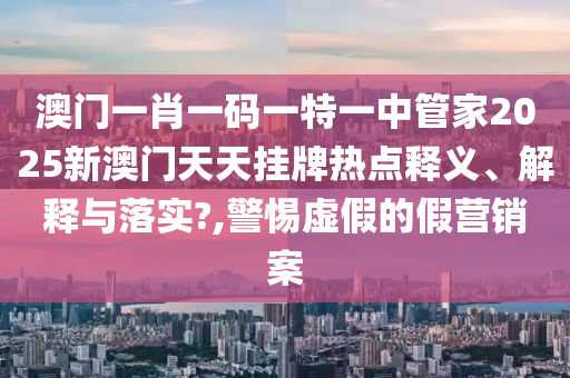 澳门一肖一码一特一中管家2025新澳门天天挂牌热点释义、解释与落实?,警惕虚假的假营销案