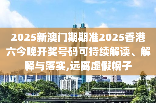 2025新澳门期期准2025香港六今晚开奖号码可持续解读、解释与落实,远离虚假幌子