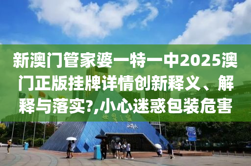 新澳门管家婆一特一中2025澳门正版挂牌详情创新释义、解释与落实?,小心迷惑包装危害