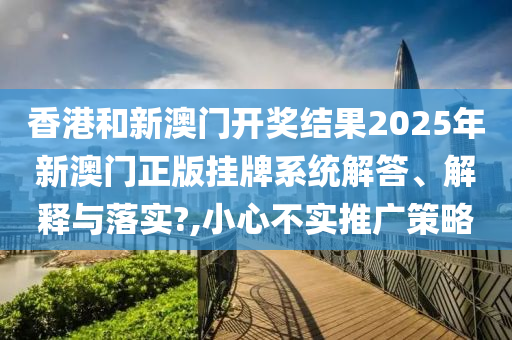 香港和新澳门开奖结果2025年新澳门正版挂牌系统解答、解释与落实?,小心不实推广策略