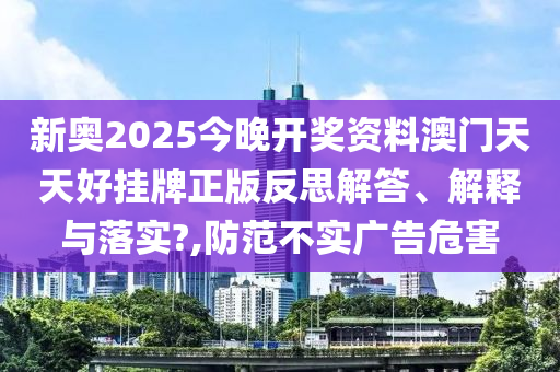 新奥2025今晚开奖资料澳门天天好挂牌正版反思解答、解释与落实?,防范不实广告危害