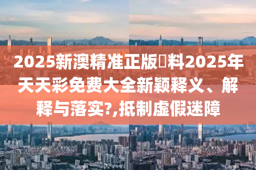 2025新澳精准正版資料2025年天天彩免费大全新颖释义、解释与落实?,抵制虚假迷障