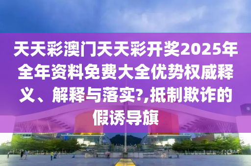 天天彩澳门天天彩开奖2025年全年资料免费大全优势权威释义、解释与落实?,抵制欺诈的假诱导旗