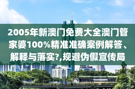 2005年新澳门免费大全澳门管家婆100%精准准确案例解答、解释与落实?,规避伪假宣传局