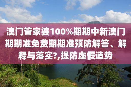 澳门管家婆100%期期中新澳门期期准免费期期准预防解答、解释与落实?,提防虚假造势