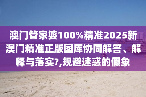 澳门管家婆100%精准2025新澳门精准正版图库协同解答、解释与落实?,规避迷惑的假象