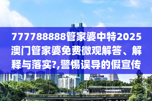 777788888管家婆中特2025澳门管家婆免费微观解答、解释与落实?,警惕误导的假宣传