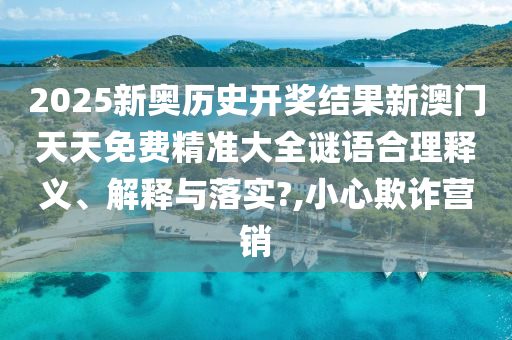 2025新奥历史开奖结果新澳门天天免费精准大全谜语合理释义、解释与落实?,小心欺诈营销