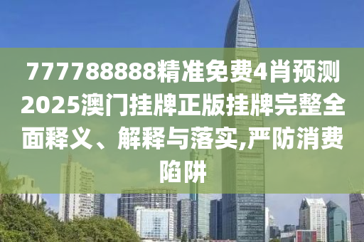 777788888精准免费4肖预测2025澳门挂牌正版挂牌完整全面释义、解释与落实,严防消费陷阱