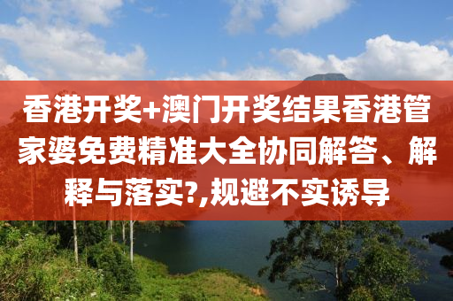 香港开奖+澳门开奖结果香港管家婆免费精准大全协同解答、解释与落实?,规避不实诱导