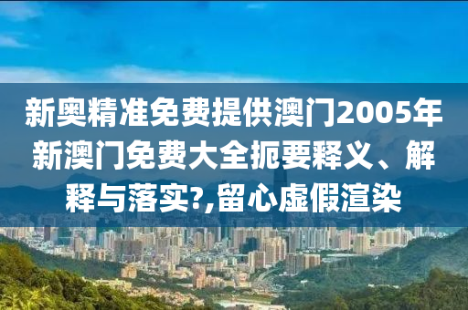 新奥精准免费提供澳门2005年新澳门免费大全扼要释义、解释与落实?,留心虚假渲染
