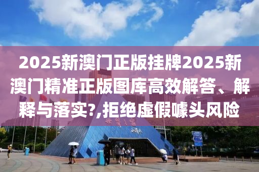 2025新澳门正版挂牌2025新澳门精准正版图库高效解答、解释与落实?,拒绝虚假噱头风险