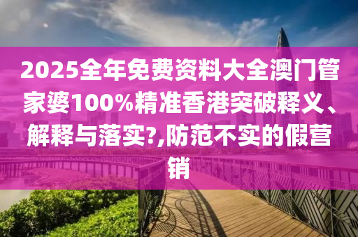 2025全年免费资料大全澳门管家婆100%精准香港突破释义、解释与落实?,防范不实的假营销