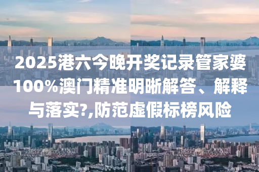 2025港六今晚开奖记录管家婆100%澳门精准明晰解答、解释与落实?,防范虚假标榜风险