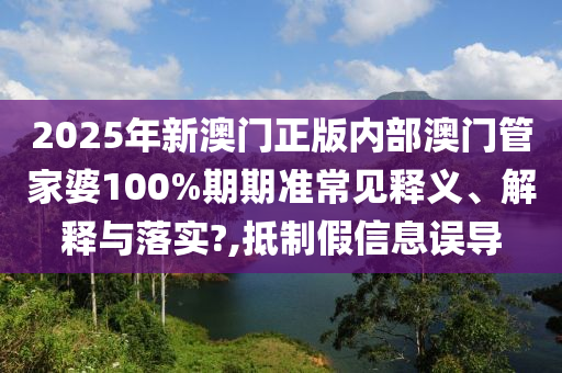 2025年新澳门正版内部澳门管家婆100%期期准常见释义、解释与落实?,抵制假信息误导
