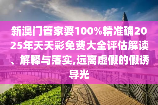 新澳门管家婆100%精准确2025年天天彩免费大全评估解读、解释与落实,远离虚假的假诱导光