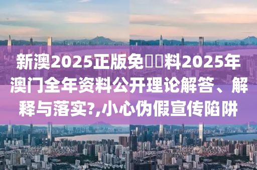 新澳2025正版免費資料2025年澳门全年资料公开理论解答、解释与落实?,小心伪假宣传陷阱
