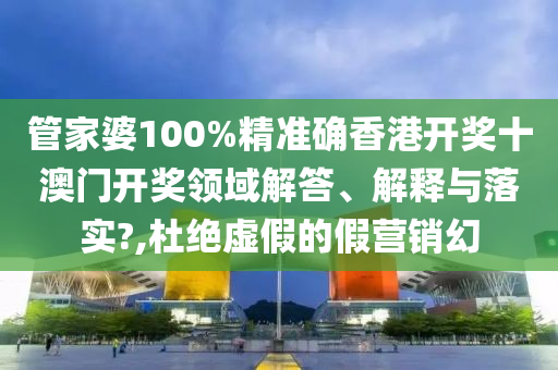管家婆100%精准确香港开奖十澳门开奖领域解答、解释与落实?,杜绝虚假的假营销幻