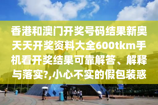 香港和澳门开奖号码结果新奥天天开奖资料大全600tkm手机看开奖结果可靠解答、解释与落实?,小心不实的假包装惑