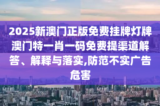 2025新澳门正版免费挂牌灯牌澳门特一肖一码免费提渠道解答、解释与落实,防范不实广告危害