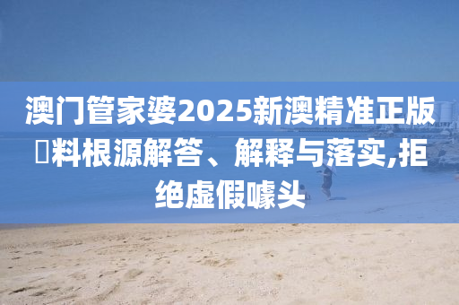 澳门管家婆2025新澳精准正版資料根源解答、解释与落实,拒绝虚假噱头