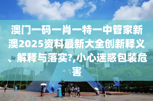澳门一码一肖一特一中管家新澳2025资料最新大全创新释义、解释与落实?,小心迷惑包装危害