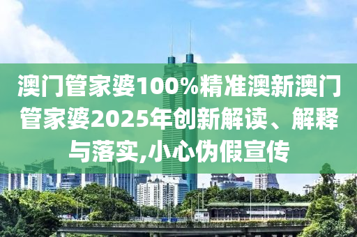 澳门管家婆100%精准澳新澳门管家婆2025年创新解读、解释与落实,小心伪假宣传