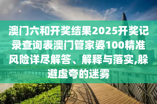 澳门六和开奖结果2025开奖记录查询表澳门管家婆100精准风险详尽解答、解释与落实,躲避虚夸的迷雾
