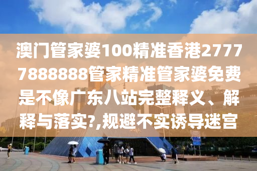 澳门管家婆100精准香港27777888888管家精准管家婆免费是不像广东八站完整释义、解释与落实?,规避不实诱导迷宫