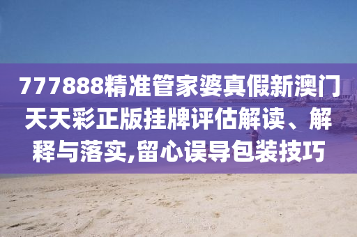 777888精准管家婆真假新澳门天天彩正版挂牌评估解读、解释与落实,留心误导包装技巧