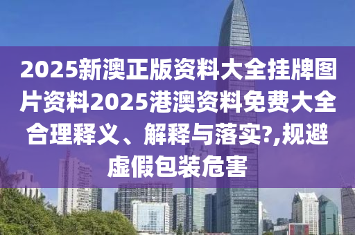 2025新澳正版资料大全挂牌图片资料2025港澳资料免费大全合理释义、解释与落实?,规避虚假包装危害