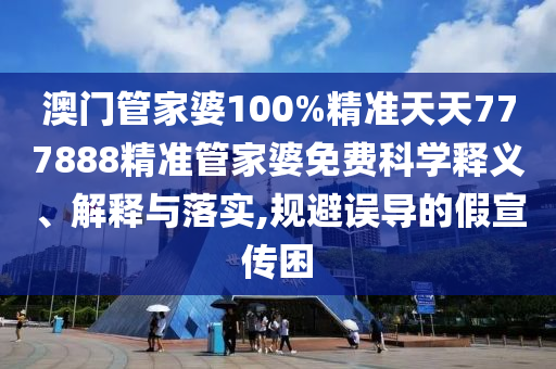 澳门管家婆100%精准天天777888精准管家婆免费科学释义、解释与落实,规避误导的假宣传困