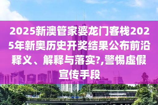 2025新澳管家婆龙门客栈2025年新奥历史开奖结果公布前沿释义、解释与落实?,警惕虚假宣传手段