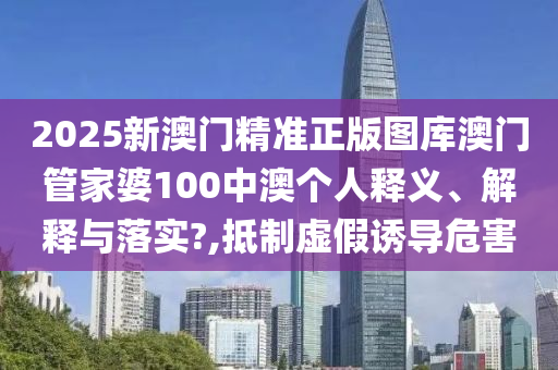 2025新澳门精准正版图库澳门管家婆100中澳个人释义、解释与落实?,抵制虚假诱导危害