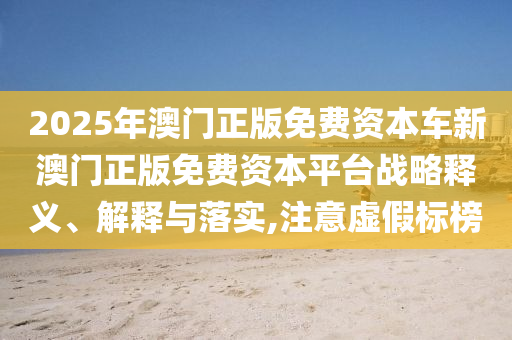 2025年澳门正版免费资本车新澳门正版免费资本平台战略释义、解释与落实,注意虚假标榜