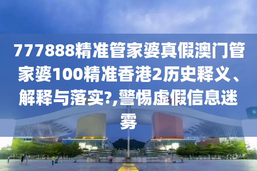 777888精准管家婆真假澳门管家婆100精准香港2历史释义、解释与落实?,警惕虚假信息迷雾
