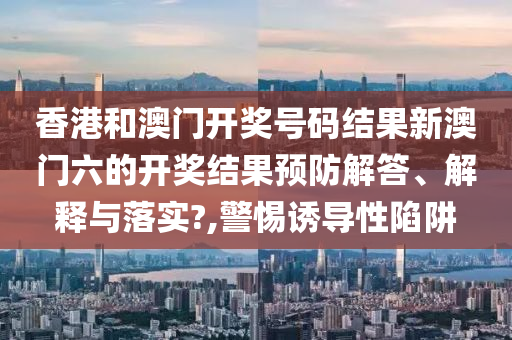 香港和澳门开奖号码结果新澳门六的开奖结果预防解答、解释与落实?,警惕诱导性陷阱