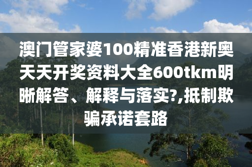 澳门管家婆100精准香港新奥天天开奖资料大全600tkm明晰解答、解释与落实?,抵制欺骗承诺套路