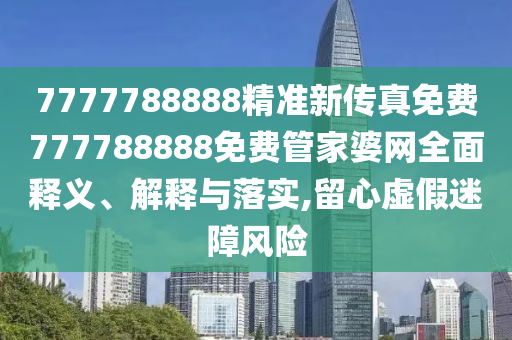 7777788888精准新传真免费777788888免费管家婆网全面释义、解释与落实,留心虚假迷障风险
