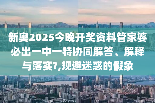 新奥2025今晚开奖资料管家婆必出一中一特协同解答、解释与落实?,规避迷惑的假象