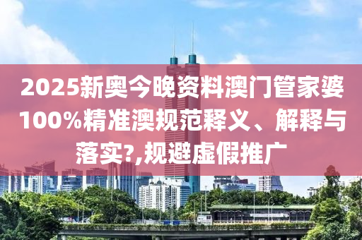 2025新奥今晚资料澳门管家婆100%精准澳规范释义、解释与落实?,规避虚假推广