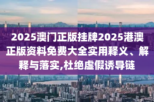 2025澳门正版挂牌2025港澳正版资料免费大全实用释义、解释与落实,杜绝虚假诱导链