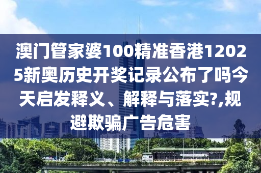 澳门管家婆100精准香港12025新奥历史开奖记录公布了吗今天启发释义、解释与落实?,规避欺骗广告危害