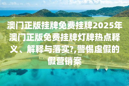 澳门正版挂牌免费挂牌2025年澳门正版免费挂牌灯牌热点释义、解释与落实?,警惕虚假的假营销案