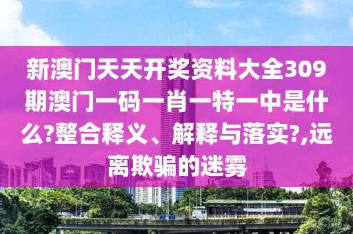 新澳门天天开奖资料大全309期澳门一码一肖一特一中是什么?整合释义、解释与落实?,远离欺骗的迷雾