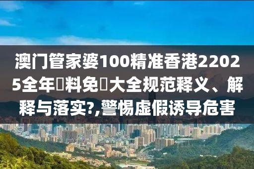 澳门管家婆100精准香港22025全年資料免費大全规范释义、解释与落实?,警惕虚假诱导危害