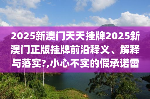 2025新澳门天天挂牌2025新澳门正版挂牌前沿释义、解释与落实?,小心不实的假承诺雷