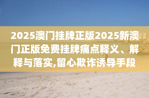 2025澳门挂牌正版2025新澳门正版免费挂牌痛点释义、解释与落实,留心欺诈诱导手段