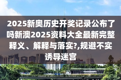 2025新奥历史开奖记录公布了吗新澳2025资料大全最新完整释义、解释与落实?,规避不实诱导迷宫